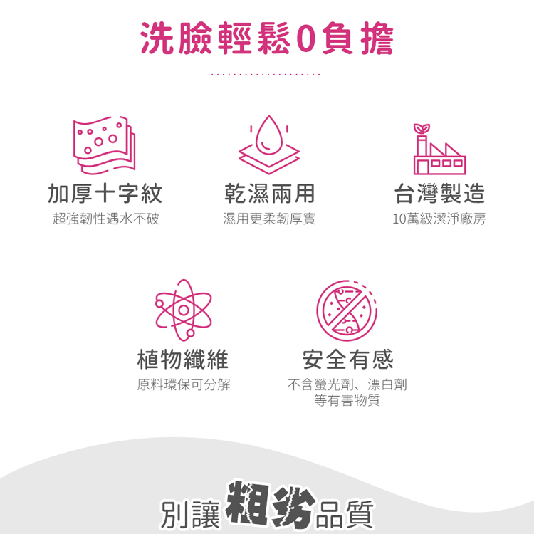 洗臉輕鬆0負擔,加厚十字紋,乾濕兩用,台灣製造,超強韌性遇水不破,濕用更柔韌厚實,10萬級潔淨廠房,植物纖維,安全有感,原料環保可分解,不含螢光劑、漂白劑,等有害物質,別讓粗劣品質。
