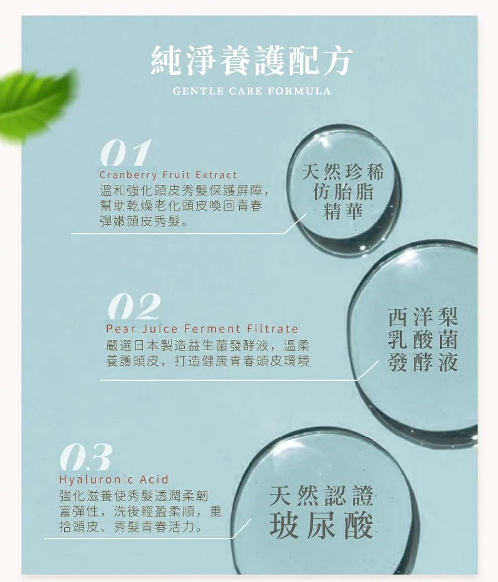 純淨養護配方，溫和強化頭皮秀髮保護屏障,幫助乾燥老化頭皮喚回青春，彈嫩頭皮秀髮。天然珍稀，仿胎脂，嚴選日本製造益生菌發酵液,溫柔，養護頭皮,打造健康青春頭皮環境，西洋梨，乳酸菌，發酵液，強化滋養使秀髮透潤柔韌，富彈性,洗後輕盈柔順,重，拾頭皮、秀髮青