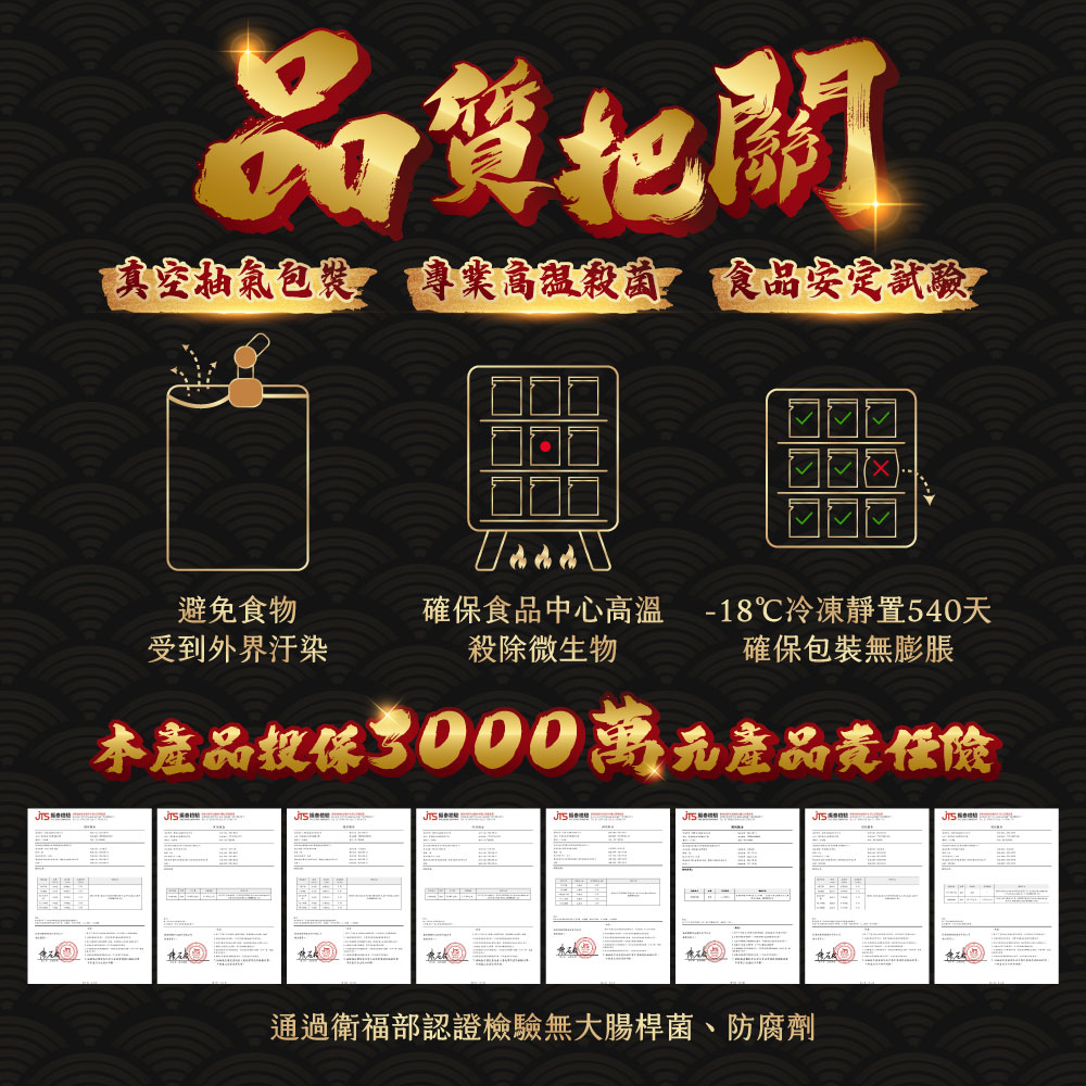 品質把關，真空抽氣包裝 專業高溫殺菌 食品安定試驗，避免食物，受到外界汙染，確保食品中心高溫 -18℃冷凍靜置540天，殺除微生物，確保包裝無膨脹，本產品投保3000萬元產品责任險，通過衛福部認證檢驗無大腸桿菌、防腐劑。