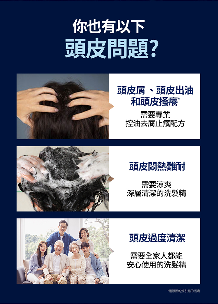 你也有以下，頭皮問題?頭皮屑、頭皮出油，和頭皮搔癢，需要專業，控油去屑止癢配方，頭皮悶熱難耐，需要涼爽，深層清潔的洗髮精，頭皮過度清潔，需要全家人都能，安心使用的洗髮精，僅限因乾燥引起的搔癢。