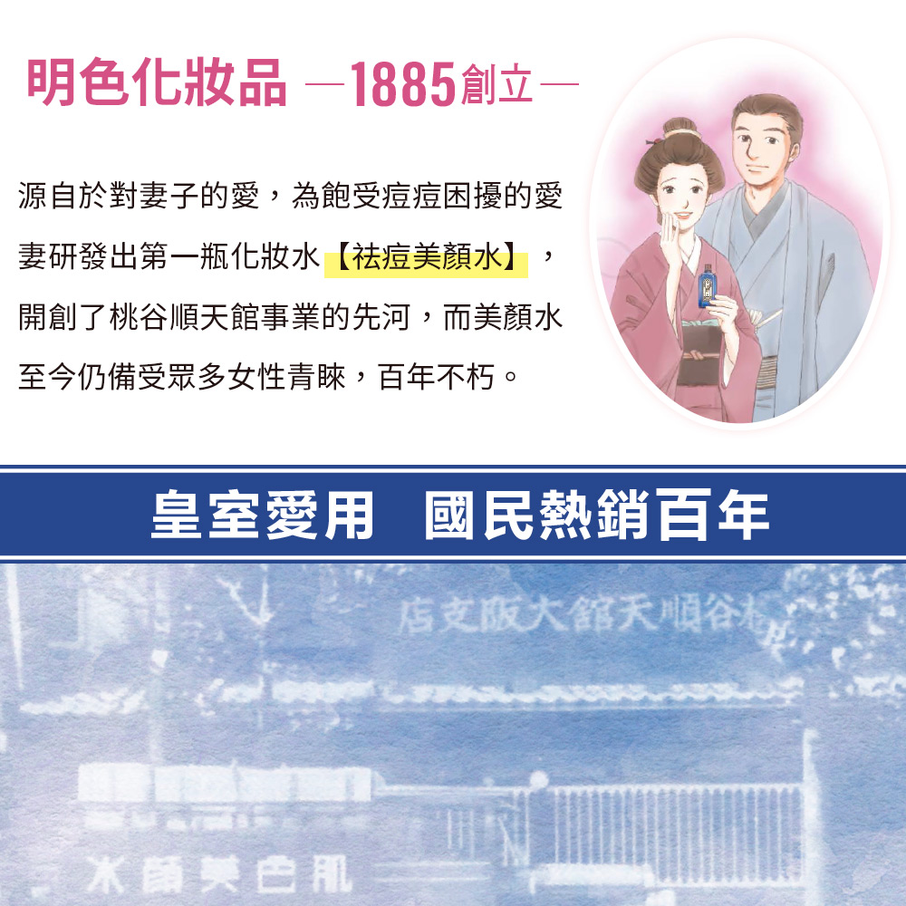 明色化妝品—1885創立，源自於對妻子的愛,為飽受痘痘困擾的愛，妻研發出第一瓶化妝水【祛痘美顏水】,開創了桃谷順天館事業的先河,而美顏水，至今仍備受眾多女性青睞,百年不朽。皇室愛用 國民熱銷百年，店支版大館天順谷格，水蔬美白肌。