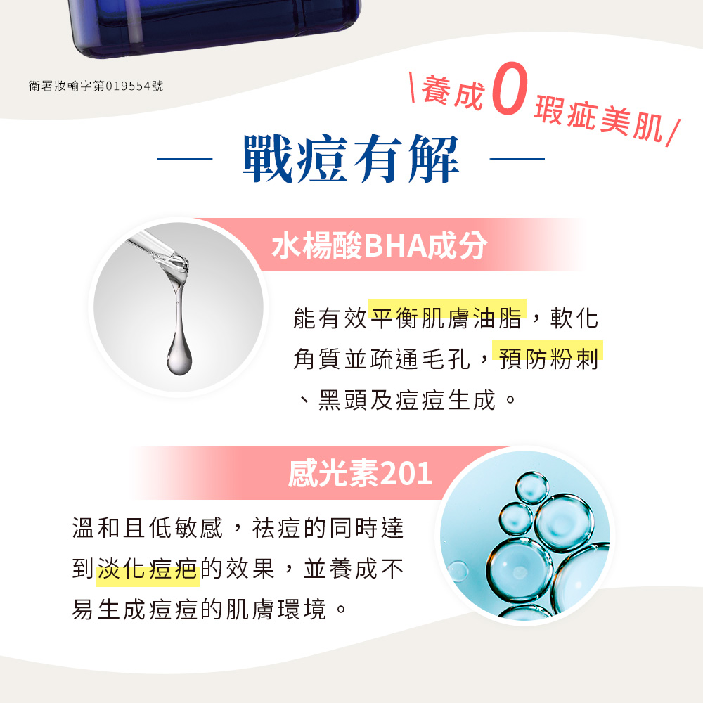 衛署妝輸字第019554號,\養成0瑕疵美肌/,戰痘有解,水楊酸BHA成分,能有效平衡肌膚油脂,軟化,角質並疏通毛孔,預防粉刺,黑頭及痘痘生成。感光素201,溫和且低敏感,祛痘的同時達,到淡化痘疤的效果,並養成不,易生成痘痘的肌膚環境。