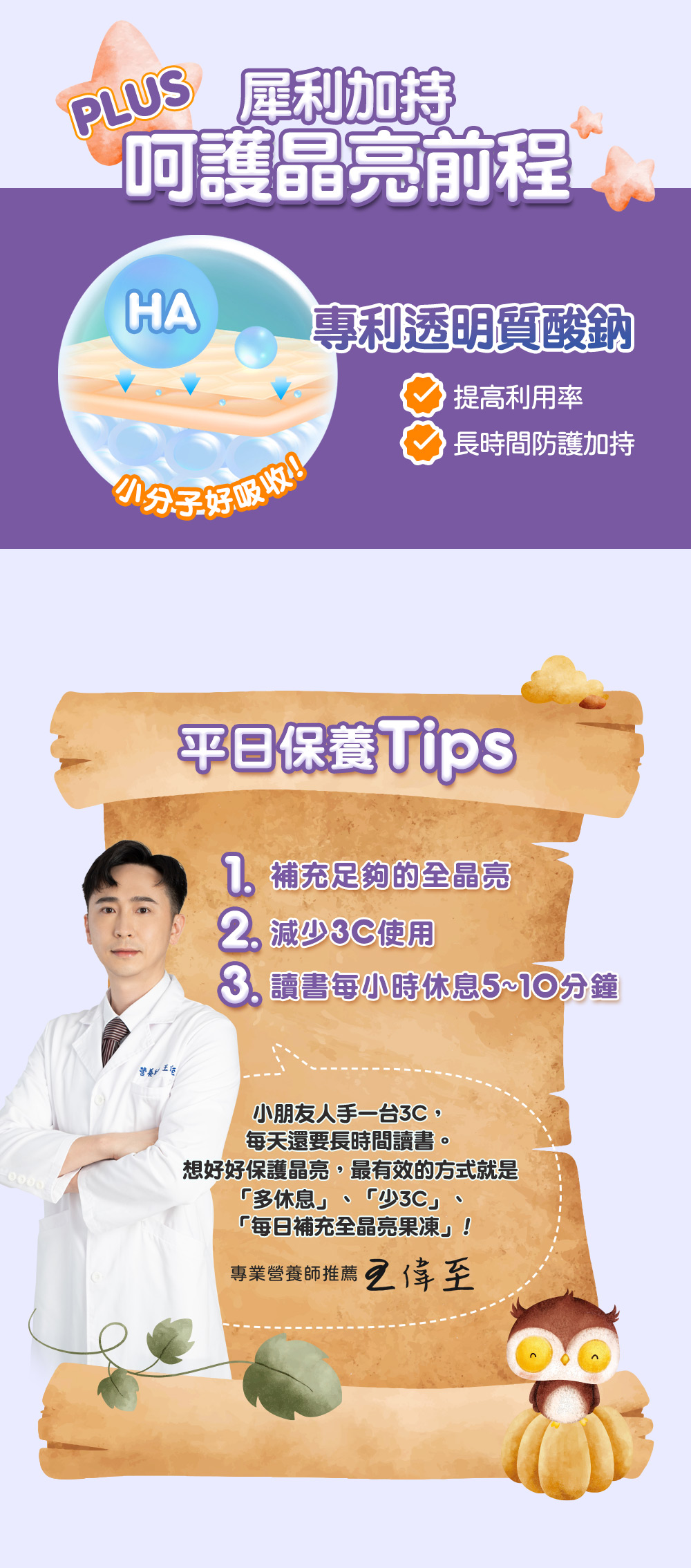 犀利加持,【呵護晶亮前程,專利透明質酸鈉,提高利用率,小分子好吸收!長時間防護加持,平日保養Tips,7. 補充足夠的全晶亮,2 減少3C使用,8 讀書每小時休息5~10分鐘,小朋友人手一台3C,每天還要長時間讀書。想好好保護晶亮,最有效的方式就是,