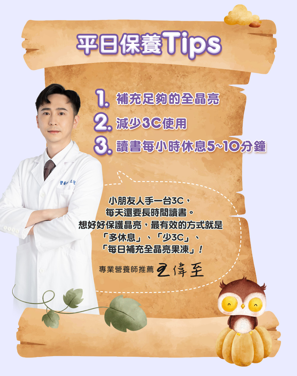 平日保養Tips,7 補充足夠的全晶亮,2 減少3C使用,8 讀書每小時休息5~10分鐘,小朋友人手一台3C,每天還要長時間讀書。想好好保護晶亮,最有效的方式就是,多休息 少3C每日補充全晶亮果凍!專業營養師推薦 王偉至。