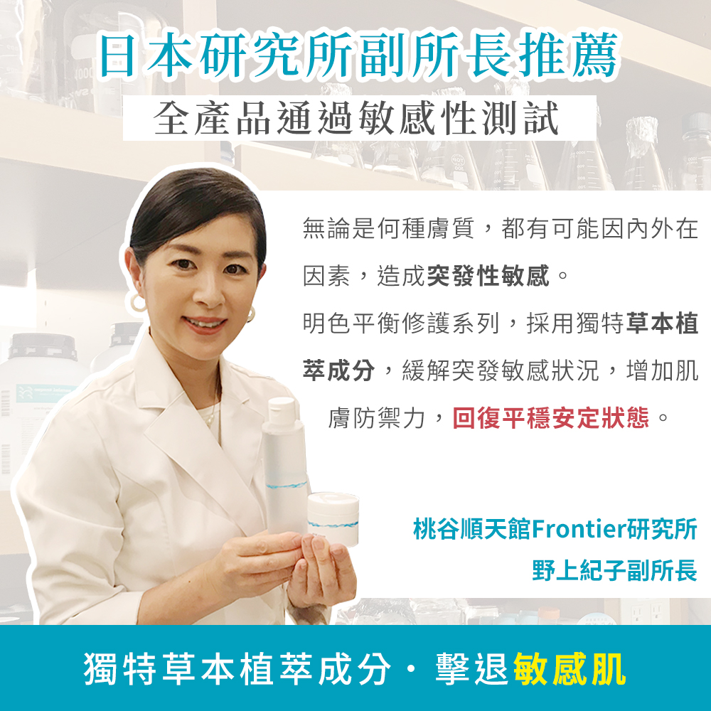 日本研究所副所長推薦，全產品通過敏感性測試，無論是何種膚質,都有可能因內外在，因素,造成突發性敏感。明色平衡修護系列,採用獨特草本植，萃成分,緩解突發敏感狀況,增加肌，膚防禦力,回復平穩安定狀態。桃谷順天館 Frontier研究所，野上紀子副所長，獨