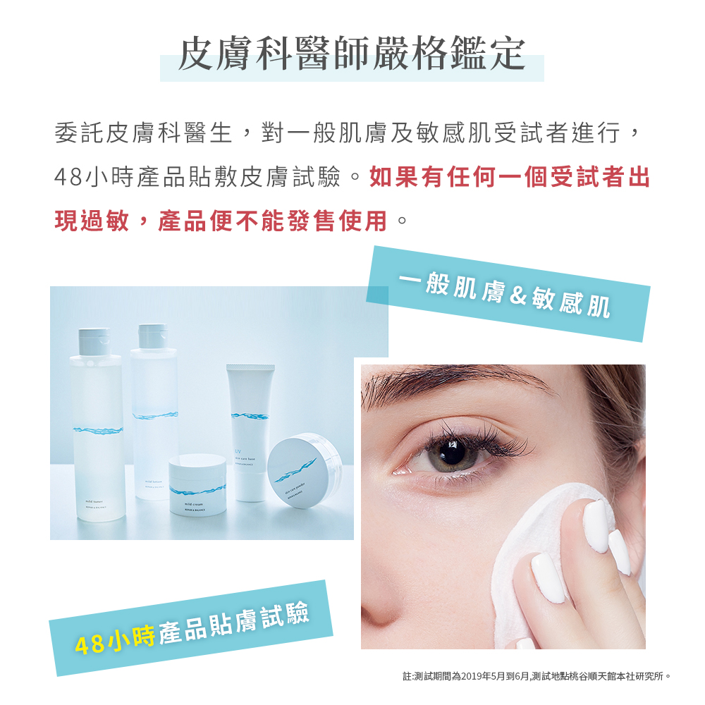 皮膚科醫師嚴格鑑定，委託皮膚科醫生,對一般肌膚及敏感肌受試者進行,48小時產品貼敷皮膚試驗。如果有任何一個受試者出，現過敏,產品便不能發售使用。48小時產品貼膚試驗，一般肌膚&敏感肌，註:測試期間為2019年5月到6月,測試地點桃谷順天館本社研究所。