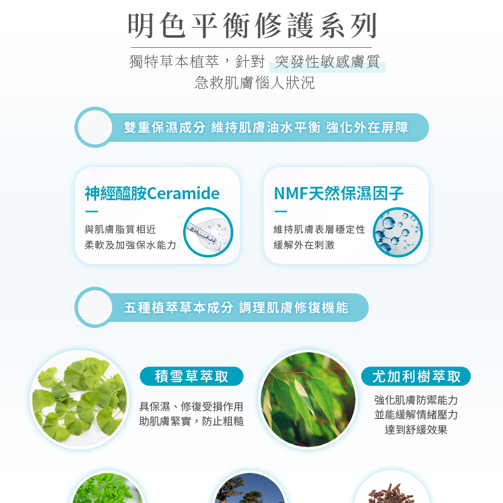 明色平衡修護系列，獨特草本植萃,針對 突發性敏感膚質，急救肌膚惱人狀況，雙重保濕成分 維持肌膚油水平衡 強化外在屏障，神經醯胺Ceramide，與肌膚脂質相近，NMF天然保濕因子，維持肌膚表層穩定性，柔軟及加強保水能力，緩解外在刺激，五種植萃草本成分