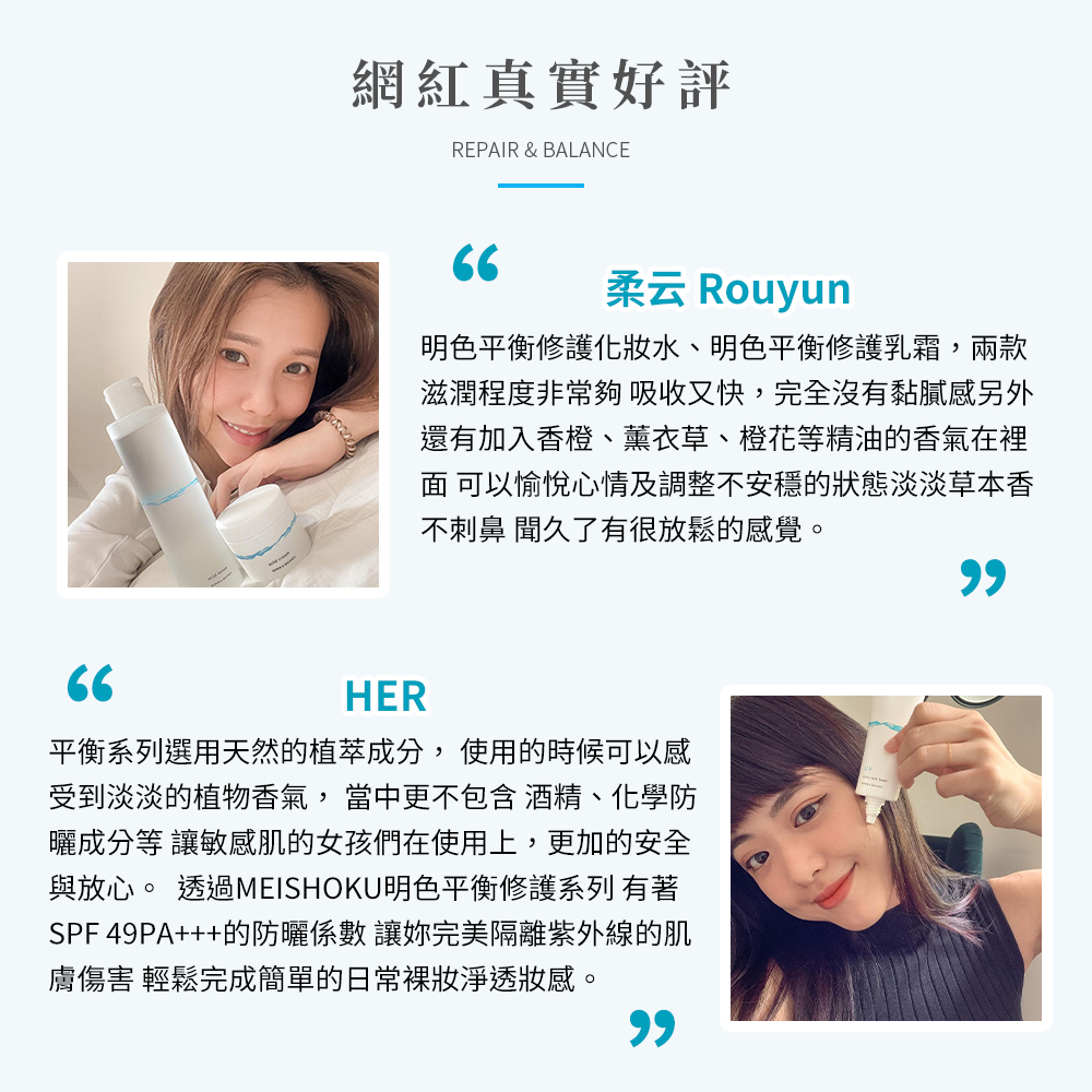 網紅真實好評，柔云 Rouyun，明色平衡修護化妝水、明色平衡修護乳霜,兩款，滋潤程度非常夠吸收又快,完全沒有黏膩感另外，還有加入香橙、薰衣草、橙花等精油的香氣在裡，面 可以愉悅心情及調整不安穩的狀態淡淡草本香，不刺鼻 聞久了有很放鬆的感覺。平衡系列