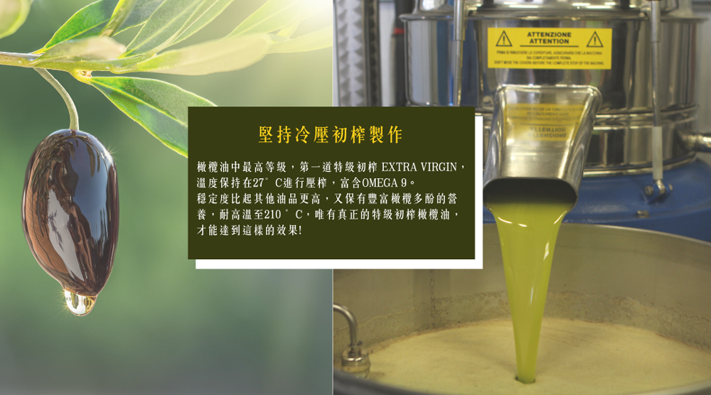 堅持冷壓初榨製作，橄欖油中最高等級,第一道特級初榨EXTRA VIRGIN,溫度保持在27°C進行壓榨,富含OMEGA 9。穩定度比起其他油品更高,又保有豐富橄欖多酚的營，養,耐高温至210 °C,唯有真正的特級初榨橄欖油,才能達到這樣的效果!。