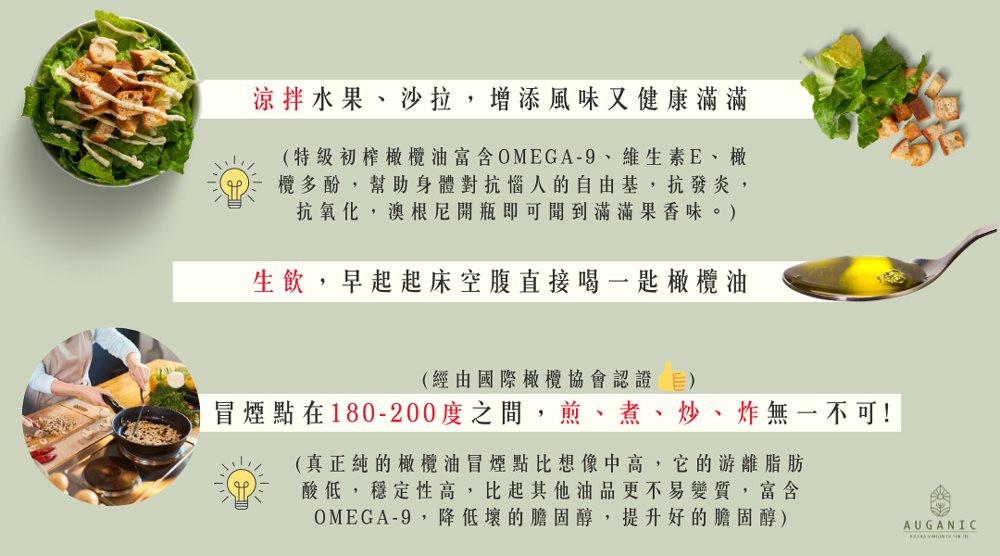涼拌水果、沙拉,增添風味又健康滿滿,(特級初榨橄欖油富含OMEGA-9、維生素E、橄,欖多酚,幫助身體對抗惱人的自由基,抗發炎,抗氧化,澳根尼開瓶即可聞到滿滿果香味。),生飲,早起起床空腹直接喝一匙橄欖油,(經由國際橄欖協會認證 目),冒煙點在180