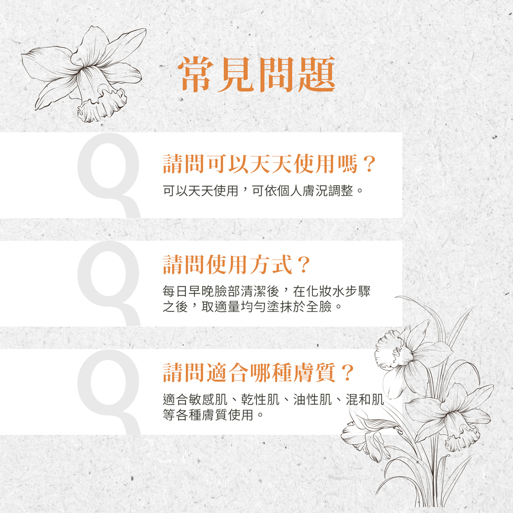 常見問題,請問可以天天使用嗎?可以天天使用,可依個人膚況調整。請問使用方式?每日早晚臉部清潔後,在化妝水步驟,之後,取適量均勻塗抹於全臉。請問適合哪種膚質?適合敏感肌、乾性肌、油性肌、混和肌,等各種膚質使用。