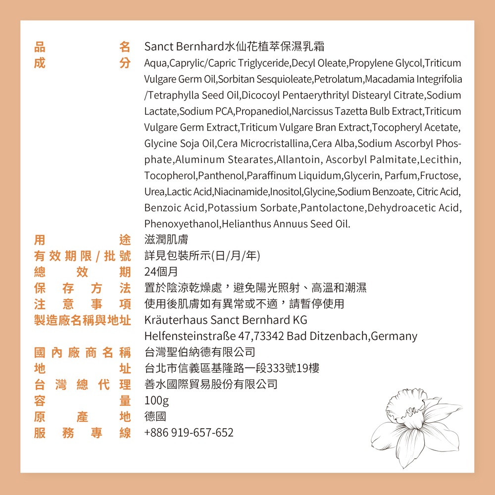 Sanct Bernhard水仙花植萃保濕乳霜,滋潤肌膚,詳見包裝所示(日/月/年),有效期限/ 批號,效 期 24個月,保存方法,注意事項,製造廠名稱與地址,置於陰涼乾燥處,避免陽光照射、高溫和潮濕,國地台容原服,國內廠商名稱,使用後肌膚如有異常或