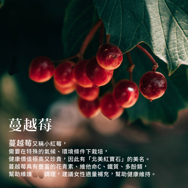 蔓越莓，蔓越莓又稱小紅莓,需要在特殊的氣候、環境條件下栽培,健康價值極高又珍貴,因此有北美紅寶石的美名。蔓越莓具有豐富的花青素、維他命C、鐵質、多酚類,幫助維護 T 調理,建議女性適量補充,幫助健康維持。