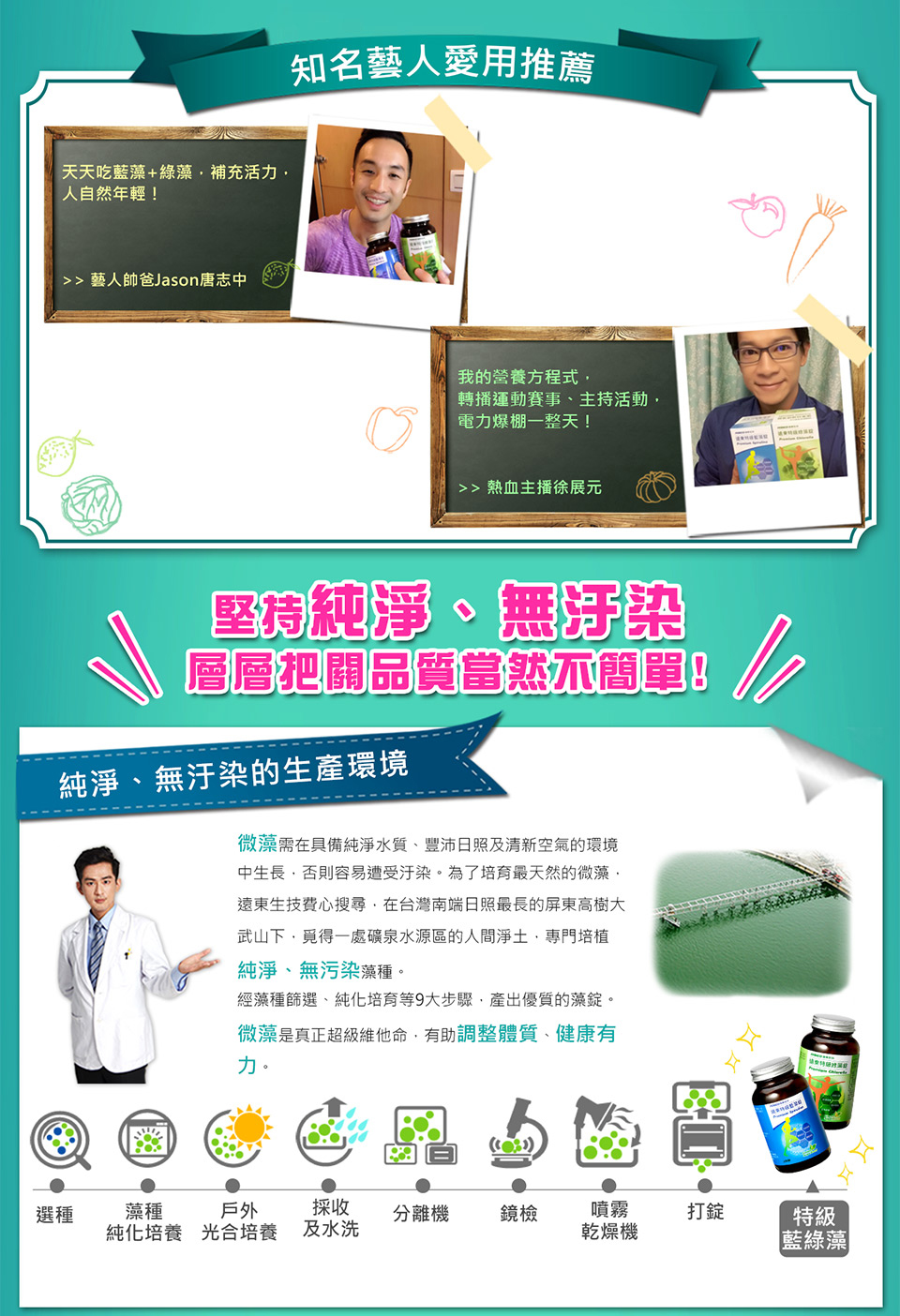 知名藝人愛用推薦,天天吃藍藻+綠藻,補充活力,人自然年輕!>> 藝人帥爸Jason唐志中,我的營養方程式,轉播運動賽事、主持活動,電力爆棚一整天!>> 熱血主播徐展元,堅持純淨、無汙染,層層把關品質當然不簡單!純淨、無汙染的生產環境,微藻需在具備純淨