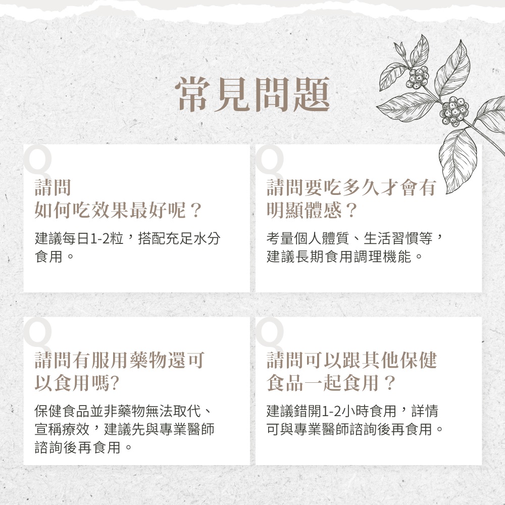 常見問題，如何吃效果最好呢?建議每日1-2粒,搭配充足水分，食用。請問要吃多久才會有，明顯體感?考量個人體質、生活習慣等,建議長期食用調理機能。請問有服用藥物還可，以食用嗎?保健食品並非藥物無法取代、宣稱療效,建議先與專業醫師，諮詢後再食用。請問可以