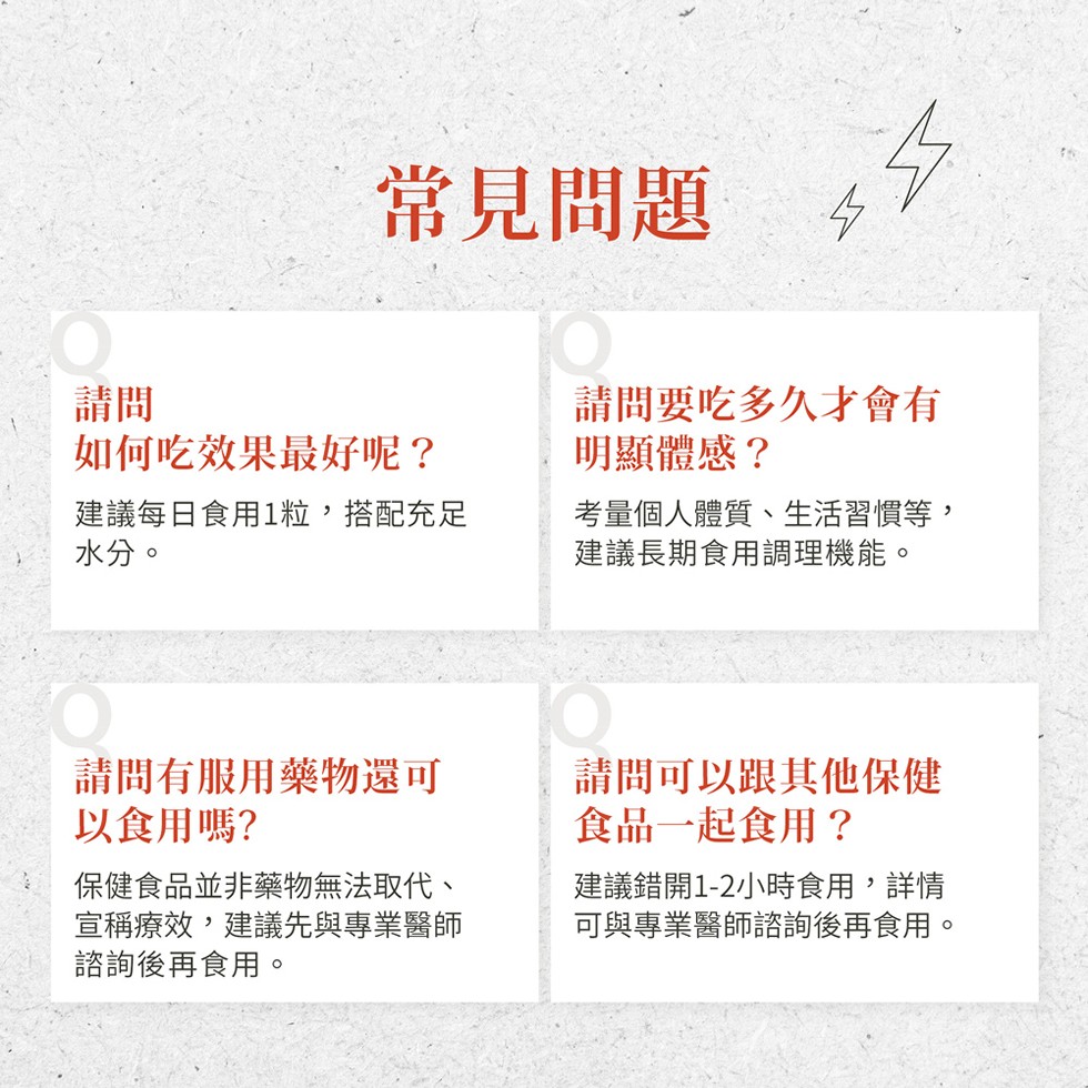 常見問題，如何吃效果最好呢?建議每日食用1粒,搭配充足，水分。請問要吃多久才會有，明顯體感?考量個人體質、生活習慣等,建議長期食用調理機能。請問有服用藥物還可，以食用嗎?保健食品並非藥物無法取代、宣稱療效,建議先與專業醫師，諮詢後再食用。請問可以跟其
