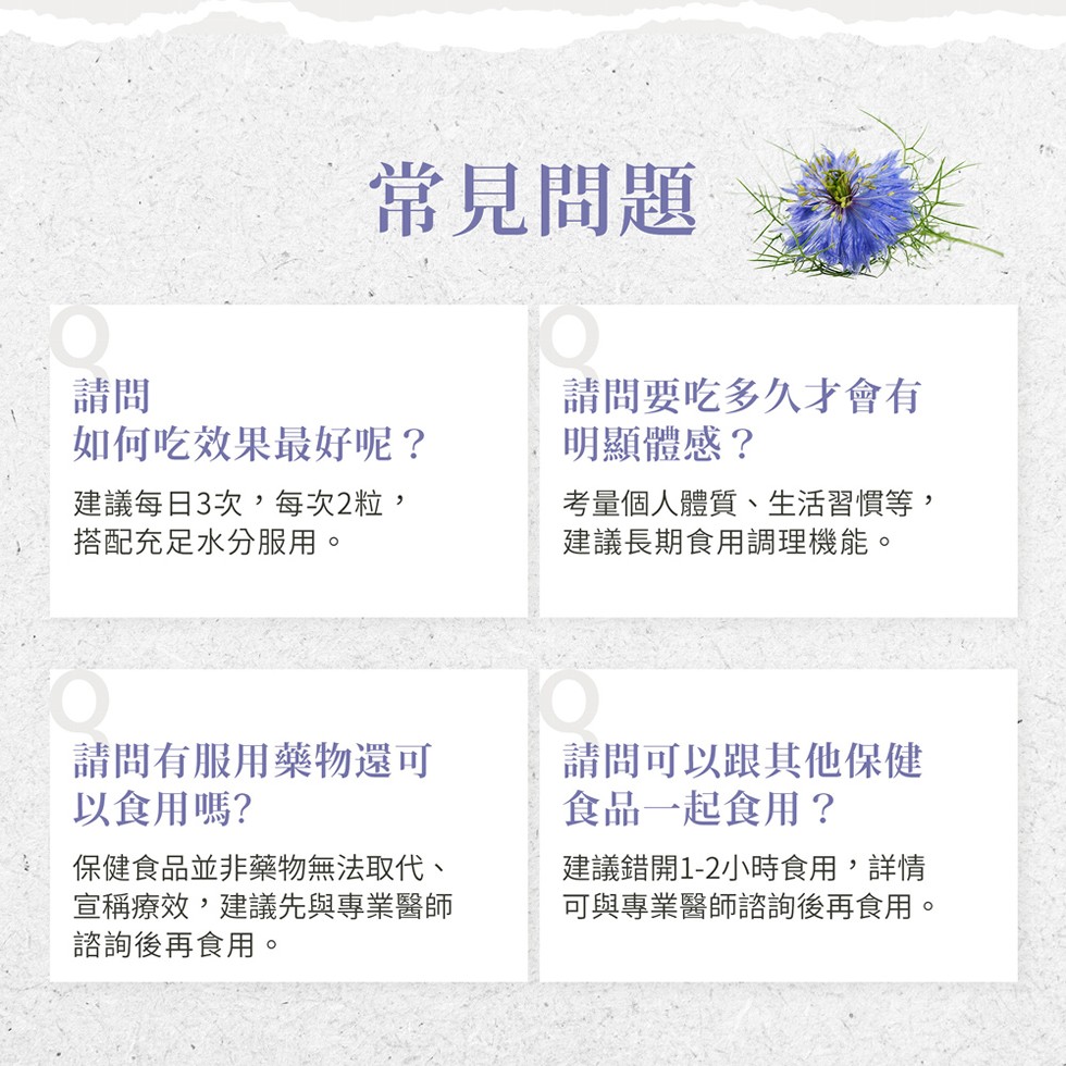 常見問題，如何吃效果最好呢?建議每日3次,每次2粒,搭配充足水分服用。請問要吃多久才會有，明顯體感?考量個人體質、生活習慣等,建議長期食用調理機能。請問有服用藥物還可，以食用嗎?保健食品並非藥物無法取代、宣稱療效,建議先與專業醫師，諮詢後再食用。請問