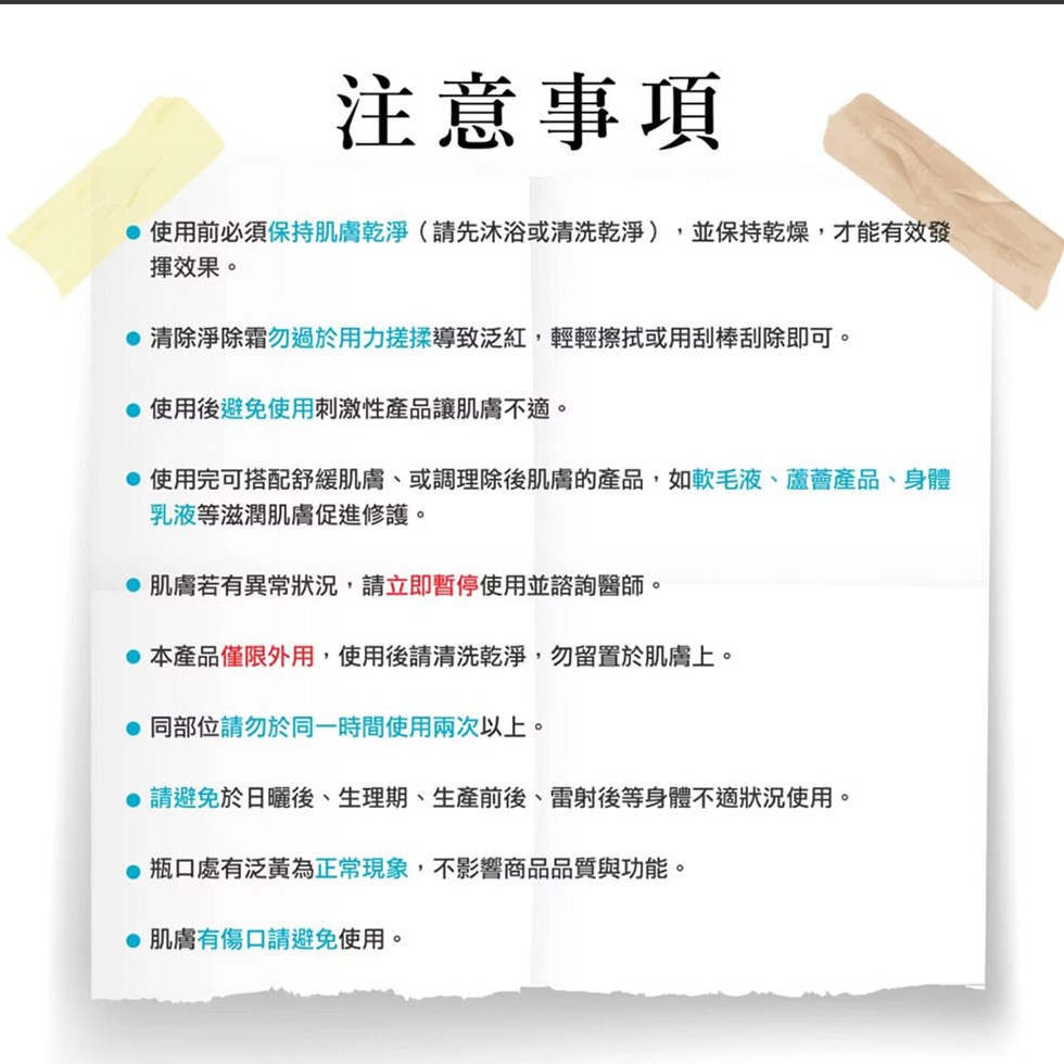 注意事項，● 使用前必須保持肌膚乾淨(請先沐浴或清洗乾淨),並保持乾燥,才能有效發，揮效果。●清除淨除霜勿過於用力搓揉導致泛紅,輕輕擦拭或用刮棒刮除即可。●使用後避免使用刺激性產品讓肌膚不適。● 使用完可搭配舒緩肌膚、或調理除後肌膚的產品,如軟毛液、