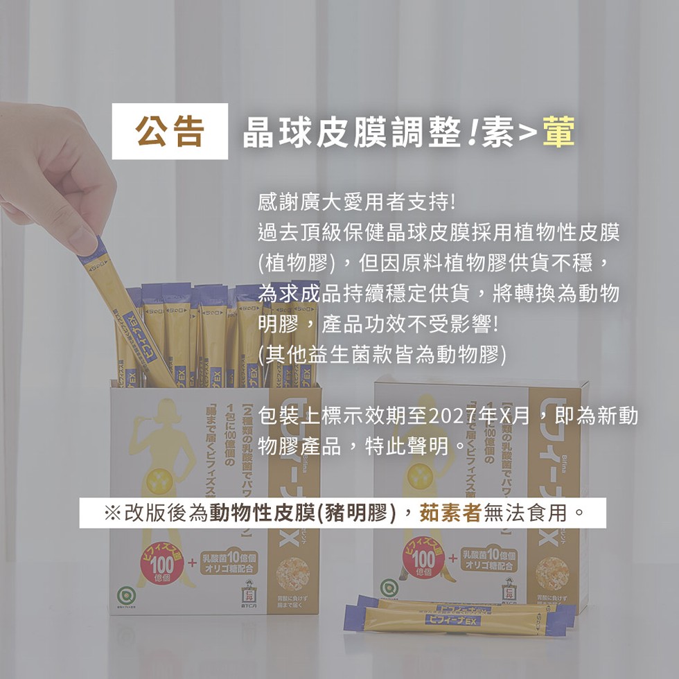 公告 晶球皮膜調整!素>葷，腸まで届くビフィズス，1包E 100 億個の，【2種類の乳酸菌七八，感謝廣大愛用者支持!過去頂級保健晶球皮膜採用植物性皮膜，(植物膠),但因原料植物膠供貨不穩,為求成品持續穩定供貨,將轉換為動物，明膠,產品功效不受影響!(