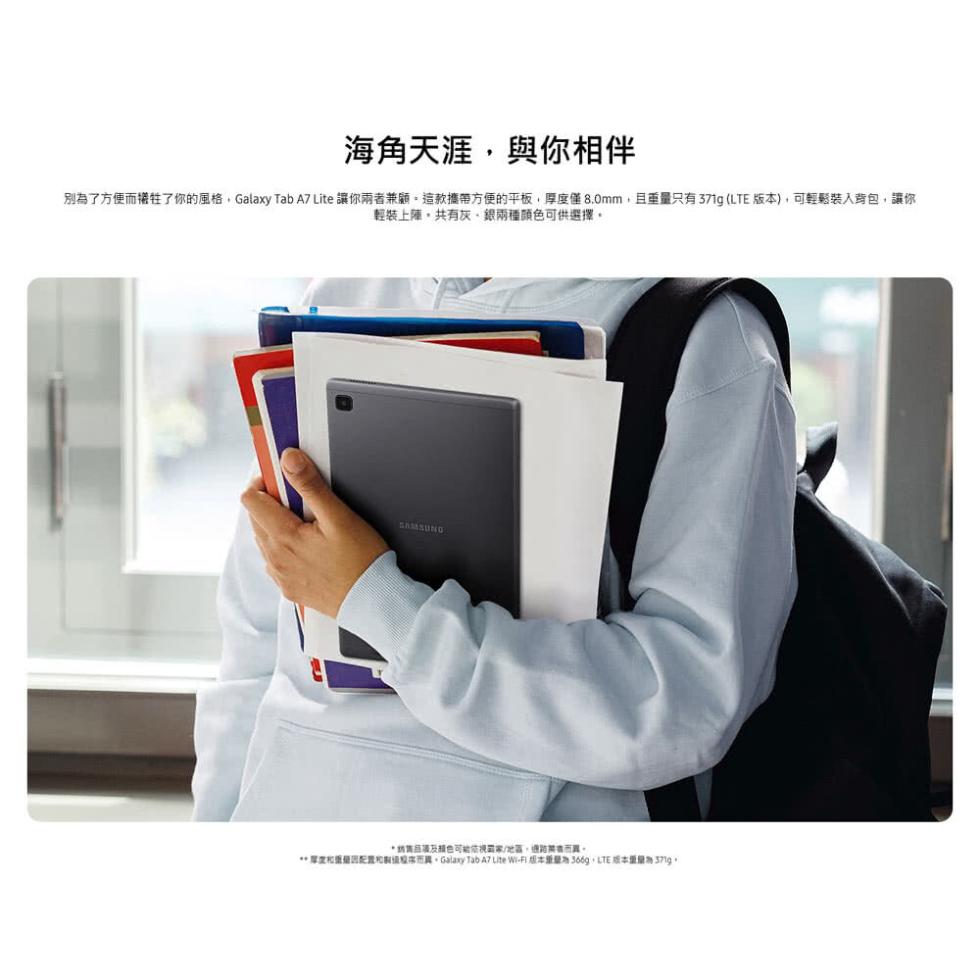 海角天涯,與你相伴，別為了方便而犧牲了你的風格,Galaxy Tab A7 Lite 讓你兩者兼顧。這款攜帶方便的平板,厚度僅8.0mm,且重量只有371g (LTE 版本),可輕鬆裝入背包,讓你，輕裝上陣,共有灰、銀兩種顏色可供選擇。納售品項及颜色
