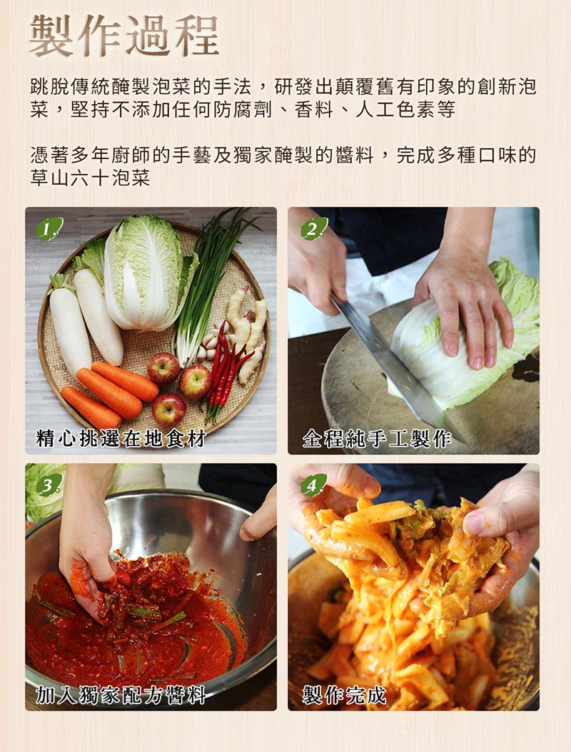 製作過程,跳脫傳統醃製泡菜的手法,研發出顛覆舊有印象的創新泡,菜,堅持不添加任何防腐劑、香料、人工色素等,憑著多年廚師的手藝及獨家醃製的醬料,完成多種口味的,草山六十泡菜,精心挑選在地食材,加入獨家配方醬料,全程純手工製作,製作完成。