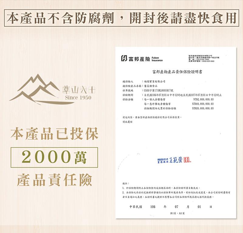 本產品不含防腐劑,開封後請盡快食用，草山六十，本產品已投保，產品責任險，保富邦產險，富邦產物產品責任保險證明書，被保險人，被保險產品名稱:膳菜類食品，保單號碼，保險期間，保險金額，福閎實業有限公司，雷邦表现以N粒财有限公司，股公司:桑北方选台东路一段