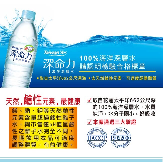 深命力，Taiwan Yeş，100%海洋深層水，深命力請認明檢驗合格標章，海洋深層水，海洋深層水，▪取自太平洋662公尺深海,含天然鹼性元素,可適度調整體質，天然,舰性元素,最健康 取自花蓮太平洋662公尺深，鎂、鈉、鉀等天然鹼性，元素含量超過鹼性