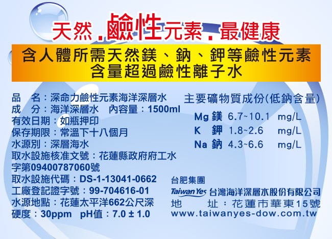 鹼性元素,最健康，天然,含人體所需天然鎂、鈉、鉀等鹼性元素，含量超過鹼性離子水，品名:深命力鹼性元素海洋深層水，成分:海洋深層水 內容量: 1500ml，有效日期:如瓶押印，保存期限:常溫下十八個月，水源別:深層海水，取水設施核准文號:花蓮縣政府府工