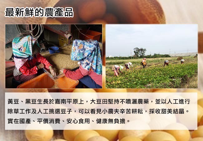 最新鮮的農產品，黃豆、黑豆生長於嘉南平原上,大豆田堅持不噴灑農藥,並以人工進行，除草工作及人工挑選豆子,可以看見小農夫辛苦耕耘,採收甜美結晶。實在國產、平價消費、安心食用、健康無負擔。