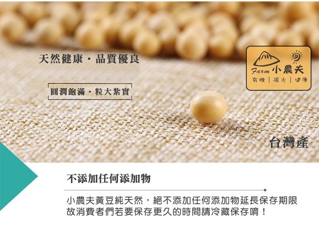 天然健康。品質優良，Farm 小農夫，有機喝光健康，圓潤飽滿,粒大紮實，台灣產，不添加任何添加物，小農夫黃豆純天然,絕不添加任何添加物延長保存期限，故消費者們若要保存更久的時間請冷藏保存唷!。