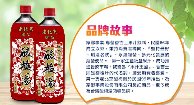 老北京,品牌故事,老北京,家鄉事業-專營香吉士果汁飲料,民國66年,成立以來,秉持消費者導向、堅持最好,創造名飲、永續經營、多元化發展的,經營使命。 第一家生產紙盒果汁,成功推,進餐飲市場,被警為果汁王國。-香吉士,即是柳橙汁的代名詞,廣受消費者喜愛