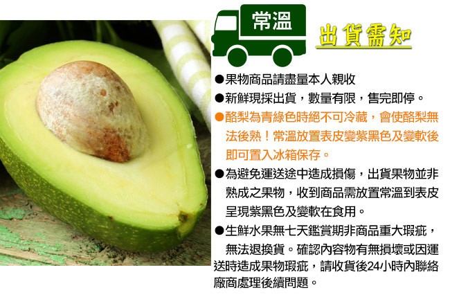 出貨需知，果物商品請盡量本人親收，新鮮現採出貨,數量有限,售完即停。●酪梨為青綠色時絕不可冷藏,會使酪梨無，法後熟!常溫放置表皮變紫黑色及變軟後，即可置入冰箱保存。●為避免運送途中造成損傷,出貨果物並非，熟成之果物,收到商品需放置常溫到表皮，呈現紫黑
