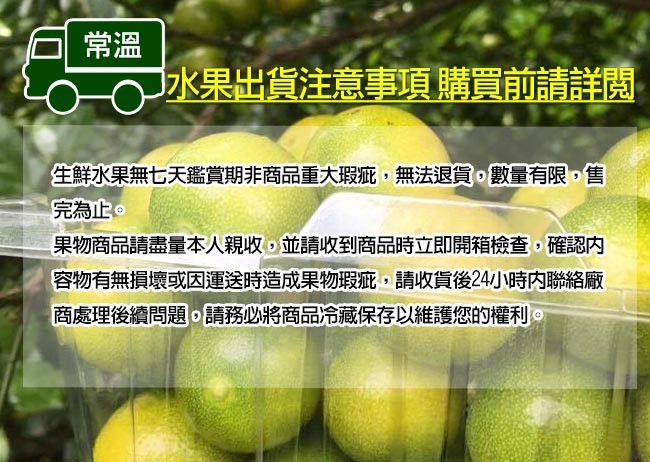 水果出貨注意事項 購買前請詳閱,生鮮水果無七天鑑賞期非商品重大瑕疵,無法退貨,數量有限,售,完為止。果物商品請盡量本人親收,並請收到商品時立即開箱檢查,確認內,容物有無損壞或因運送時造成果物瑕疵,請收貨後24小時內聯絡廠,商處理後續問題,請務必將商品