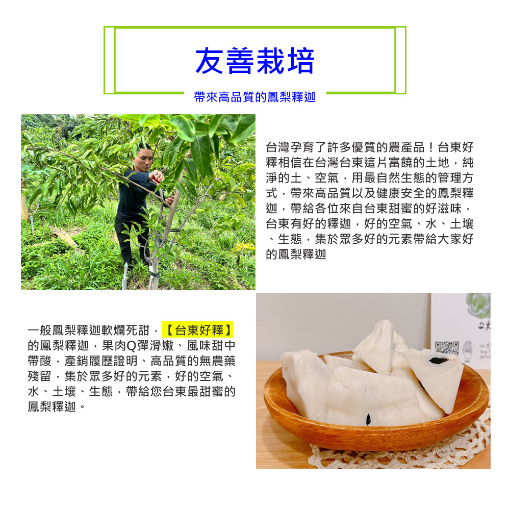 友善栽培，帶來高品質的鳳梨釋迦，一般鳳梨釋迦軟爛死甜,【台東好釋】，的鳳梨釋迦,果肉Q彈滑嫩、風味甜中，帶酸,產銷履歷證明、高品質的無農藥，殘留,集於眾多好的元素,好的空氣、水、土壤、生態,帶給您台東最甜蜜的，鳳梨釋迦，台灣孕育了許多優質的農產品!台