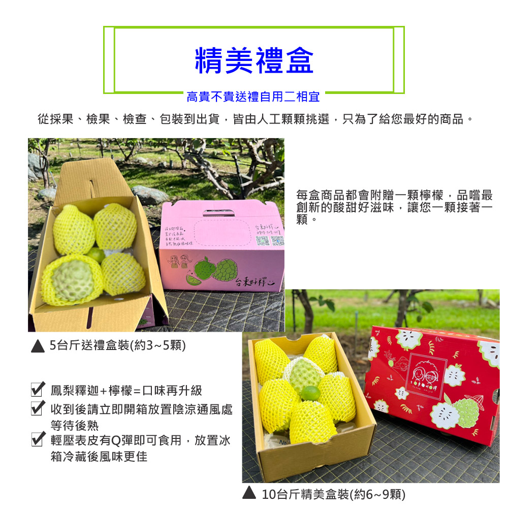 精美禮盒，高貴不貴送禮自用二相宜，從採果、檢果、檢查、包裝到出貨,皆由人工顆顆挑選,只為了給您最好的商品。请立即開箱。5台斤送禮盒裝(約3~5顆)，鳳梨釋迦+檸檬=口味再升級，收到後請立即開箱放置陰涼通風處，等待後熟，輕壓表皮有Q彈即可食用,放置冰，