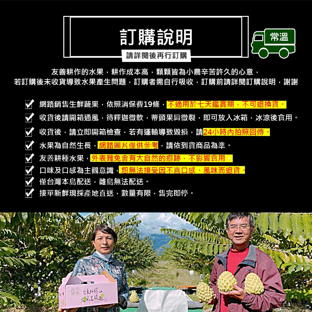 訂購說明，請詳閱後再行訂購，友善耕作的水果,耕作成本高,顆顆皆為小農辛苦許久的心意,若訂購後未收貨導致水果產生問題,訂購者需自行吸收,訂購前請詳閱訂購說明,謝謝，大衣里程处，網路銷售生鮮蔬果,依照消保費19條,不適用於七天鑑賞期,不可退換貨。收貨後請