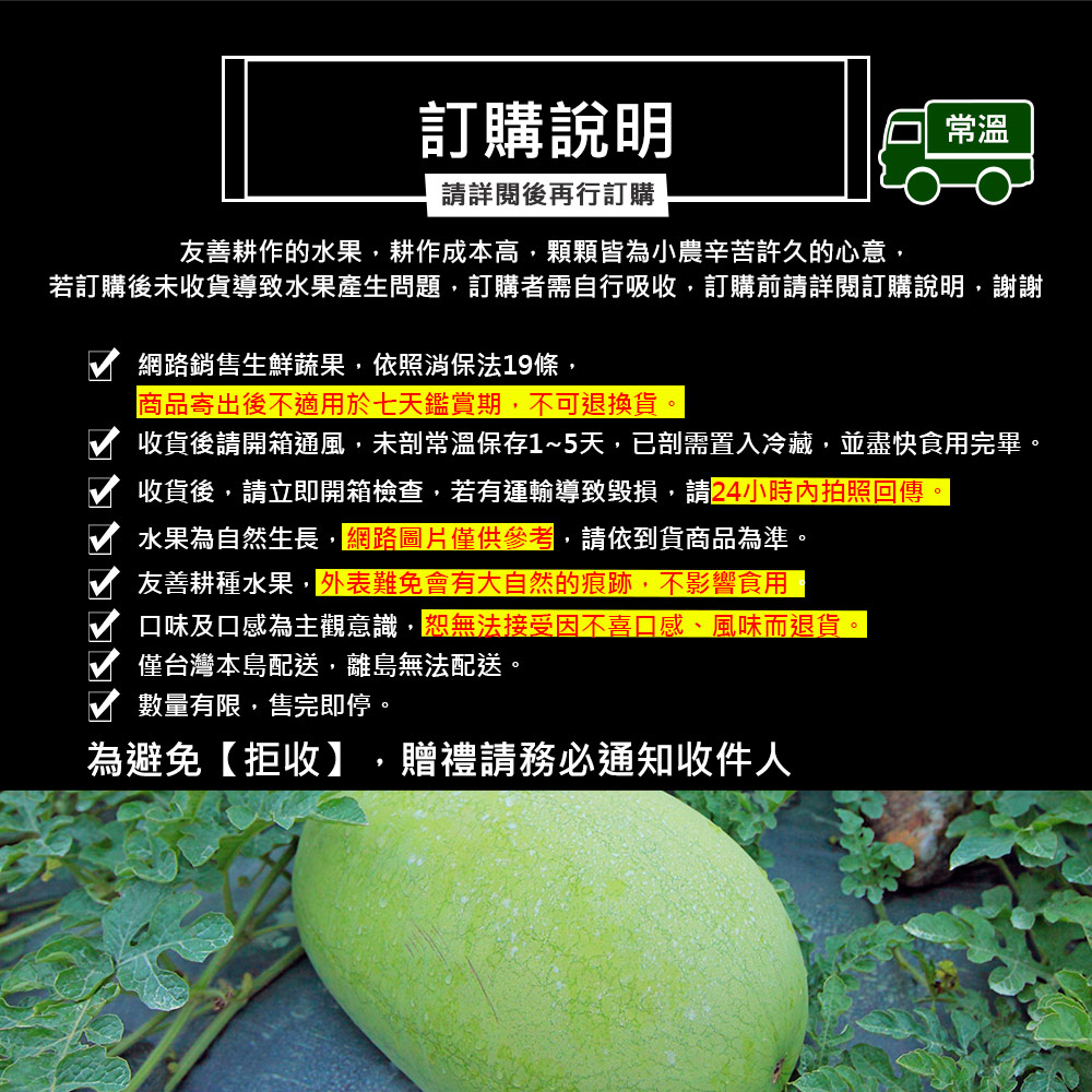 訂購說明,請詳閱後再行訂購,友善耕作的水果,耕作成本高,顆顆皆為小農辛苦許久的心意,若訂購後未收貨導致水果產生問題,訂購者需自行吸收,訂購前請詳閱訂購說明,謝謝,網路銷售生鮮蔬果,依照消保法19條,商品寄出後不適用於七天鑑賞期,不可退換貨,收貨後請開