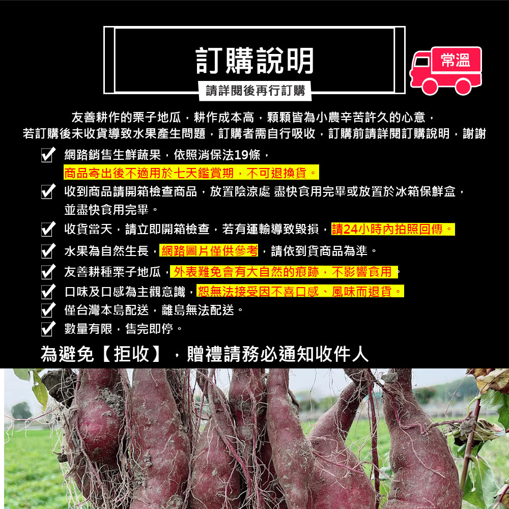訂購說明,請詳閱後再行訂購,友善耕作的栗子地瓜,耕作成本高,顆顆皆為小農辛苦許久的心意,若訂購後未收貨導致水果產生問題,訂購者需自行吸收,訂購前請詳閱訂購說明,謝謝,網路銷售生鮮蔬果,依照消保法19條,商品寄出後不適用於七天鑑賞期,不可退換貨,收到商