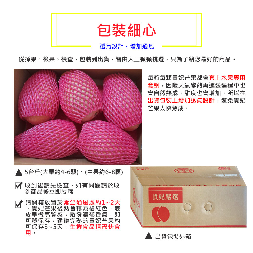 包裝細心，透氣設計,增加通風，從採果、檢果、檢查、包裝到出貨,皆由人工顆顆挑選,只為了給您最好的商品。5台斤(大果約4-6顆)、(中果約6-8顆)，收到後請先檢查,如有問題請於收，到商品後立即反應，請開箱放置於常溫通風處約1~2天，貴妃芒果後熟會轉為