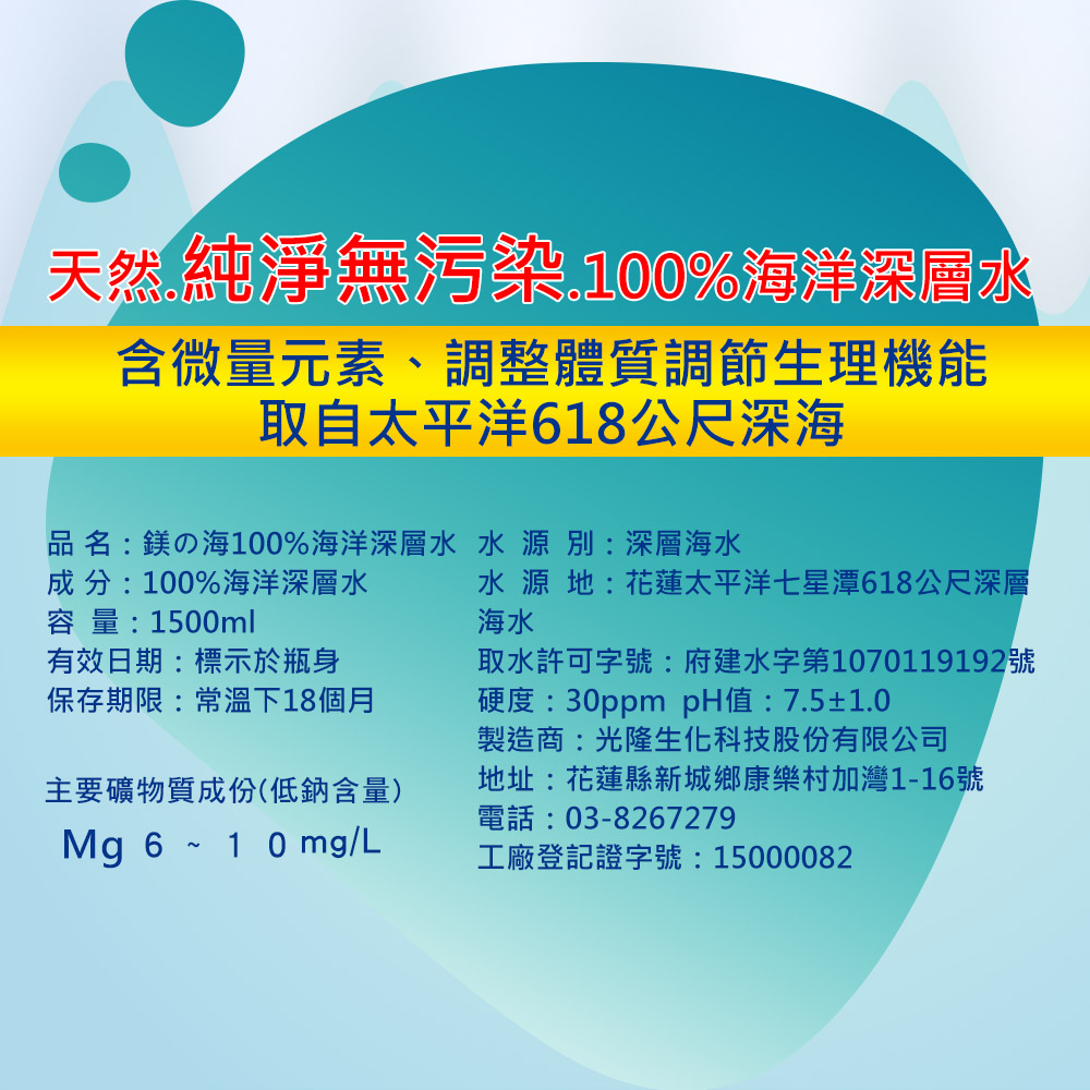 天然純淨無污染,100%海洋深層水，含微量元素、調整體質調節生理機能，取自太平洋618公尺深海，品名:鎂の海100%海洋深層水 水源 別:深層海水，成分:100%海洋深層水，容量:1500ml，水源地:花蓮太平洋七星潭618公尺深層，有效日期:標示於