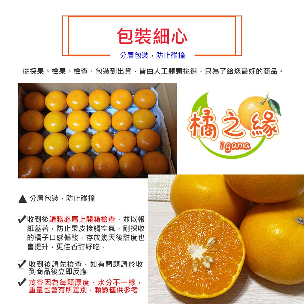包裝細心，分層包裝,防止碰撞，從採果、檢果、檢查、包裝到出貨,皆由人工顆顆挑選,只為了給您最好的商品。分層包裝,防止碰撞，收到後請務必馬上開箱檢查,並以報，紙蓋著,防止果皮接觸空氣,剛採收，的橘子口感偏酸,存放幾天後甜度也，會提升,更佳香甜好吃。收到