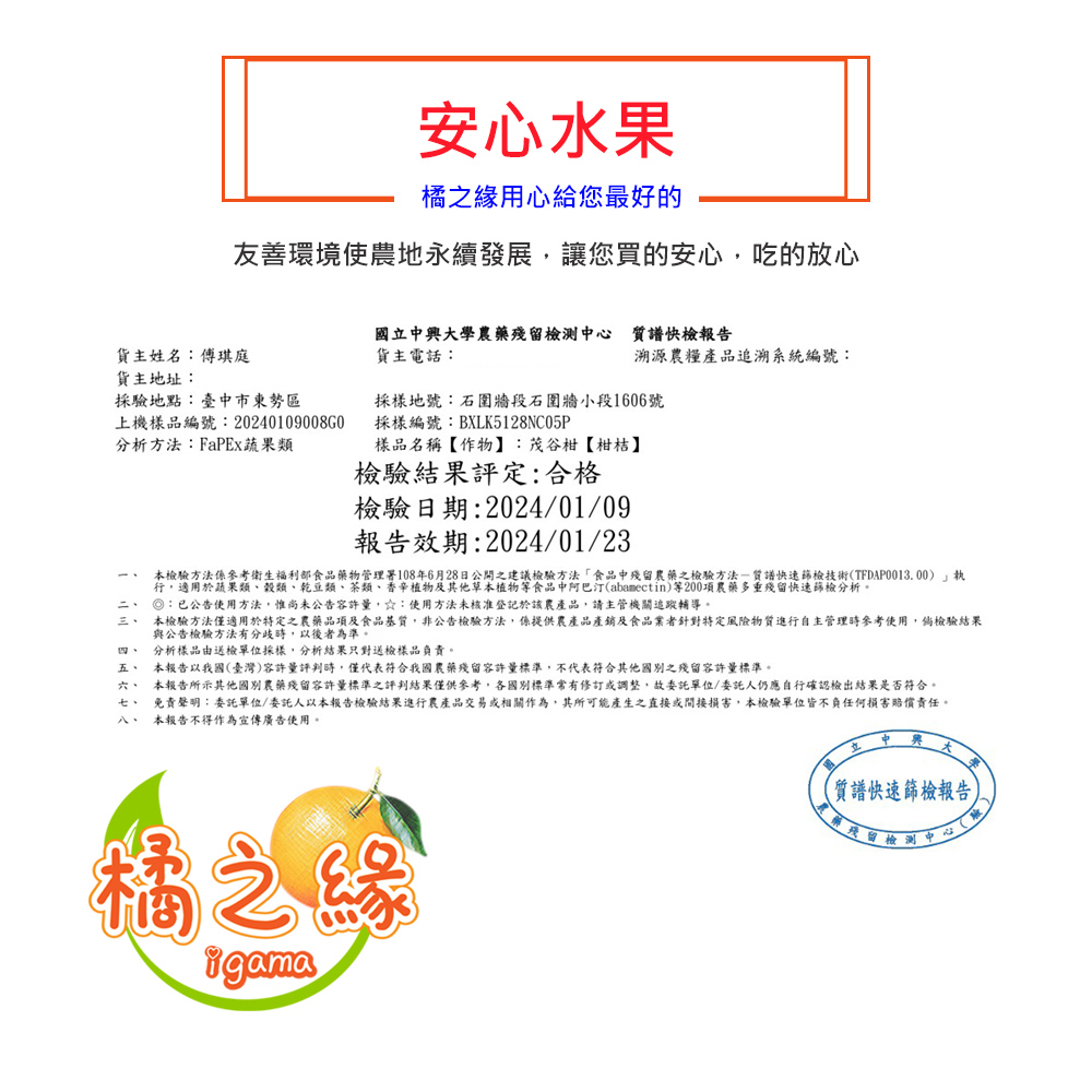 貨主姓名:傅琪庭，貨主地址:採驗地點:臺中市東勢區，上機樣品編號:20240109008G0，分析方法:FaPEx蔬果類，ㄧˋ ㄧㄠˋ 四 五 六 七 八，安心水果，橘之緣用心給您最好的，友善環境使農地永續發展,讓您買的安心,吃的放心，國立中興大學農