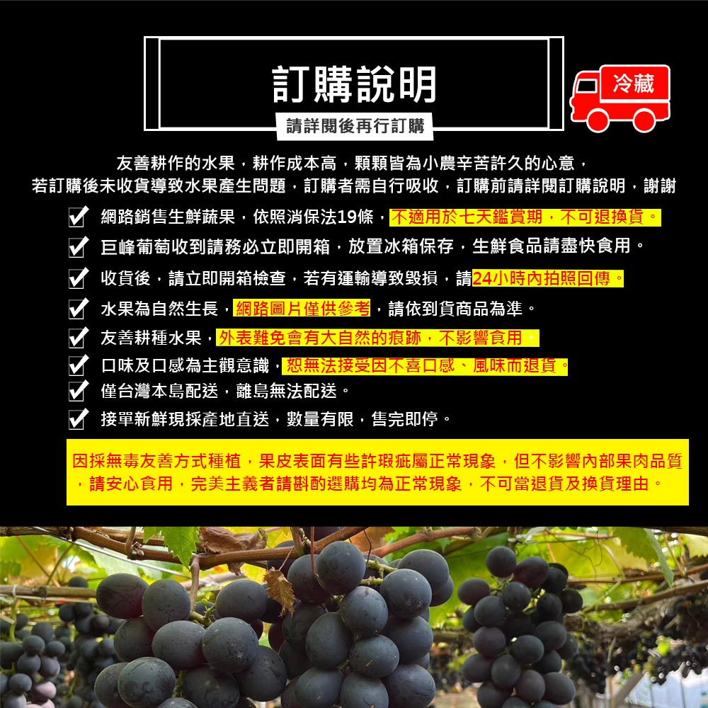 訂購說明，請詳閱後再行訂購，友善耕作的水果,耕作成本高,顆顆皆為小農辛苦許久的心意,若訂購後未收貨導致水果產生問題,訂購者需自行吸收,訂購前請詳閱訂購說明,謝謝，網路銷售生鮮蔬果,依照消保法19條,不適用於七天鑑賞期,不可退換貨。巨峰葡萄收到請務必立
