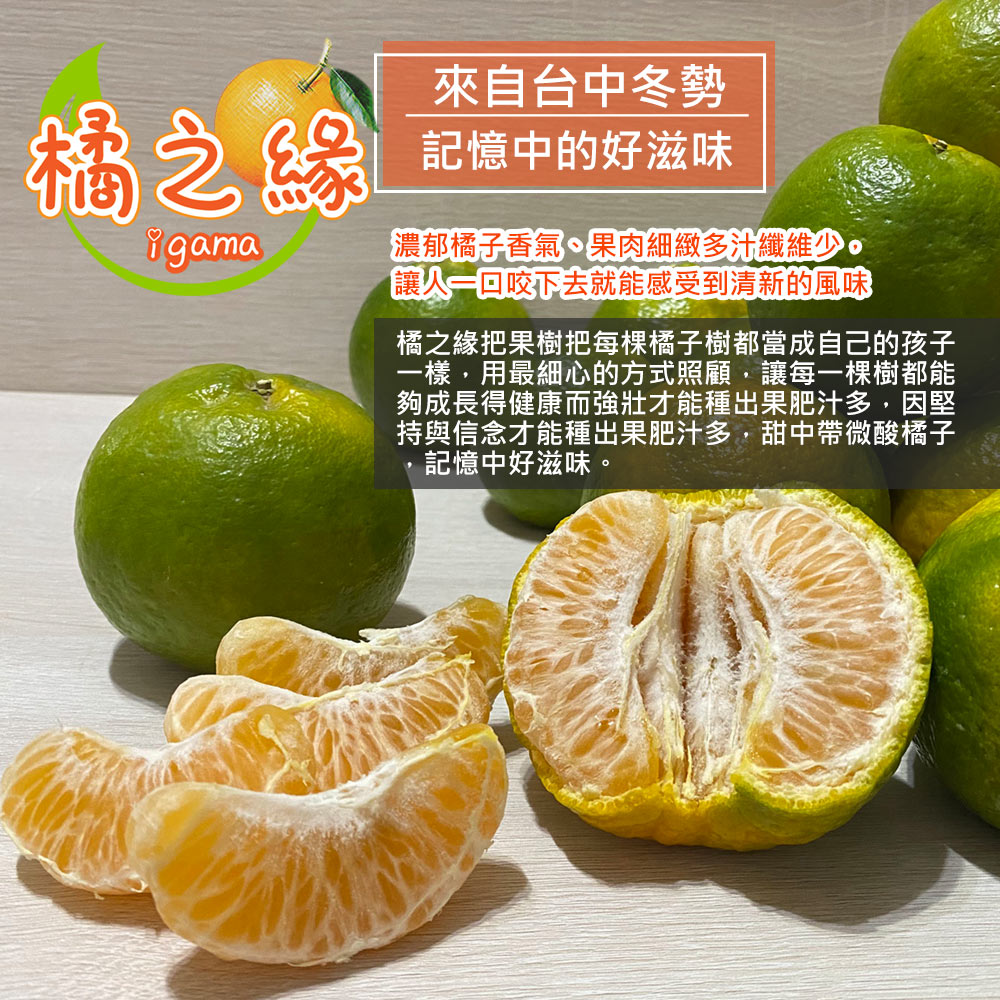 橘之緣,來自台中冬勢,記憶中的好滋味,濃郁橘子香氣、果肉細緻多汁纖維少,讓人一口咬下去就能感受到清新的風味,橘之緣把果樹把每棵橘子樹都當成自己的孩子,一樣,用最細心的方式照顧,讓每一棵樹都能,夠成長得健康而強壯才能種出果肥汁多,因堅,持與信念才能種出