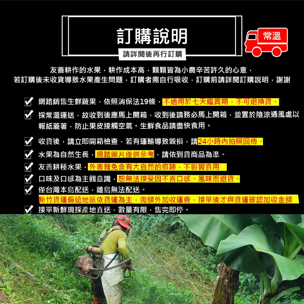 訂購說明,請詳閱後再行訂購,友善耕作的水果,耕作成本高,顆顆皆為小農辛苦許久的心意,若訂購後未收貨導致水果產生問題,訂購者需自行吸收,訂購前請詳閱訂購說明,謝謝,網路銷售生鮮蔬果,依照消保法19條,不適用於七天鑑賞期,不可退換貨。採常溫運送,故收到後