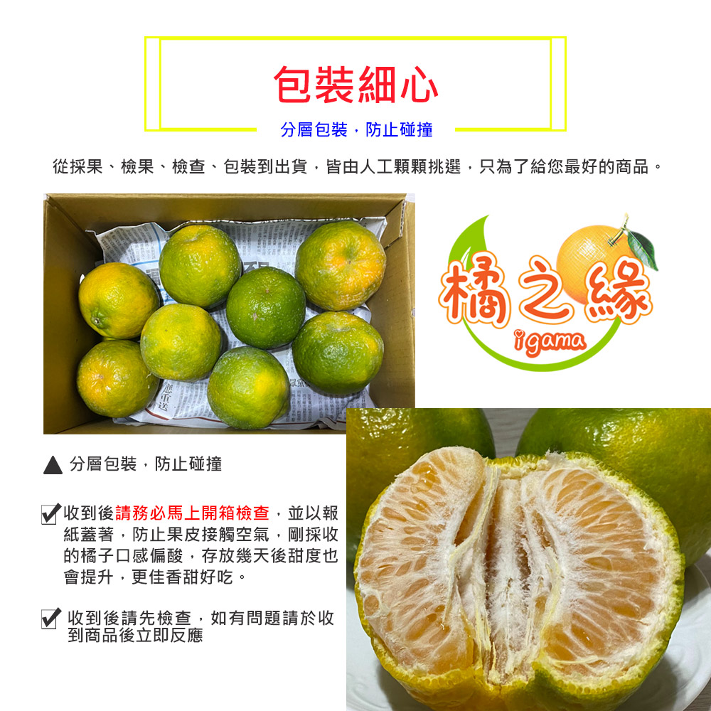 包裝細心，分層包裝,防止碰撞，從採果、檢果、檢查、包裝到出貨,皆由人工顆顆挑選,只為了給您最好的商品。分層包裝,防止碰撞，收到後請務必馬上開箱檢查,並以報，紙蓋著,防止果皮接觸空氣,剛採收，的橘子口感偏酸,存放幾天後甜度也，會提升,更佳香甜好吃。收到