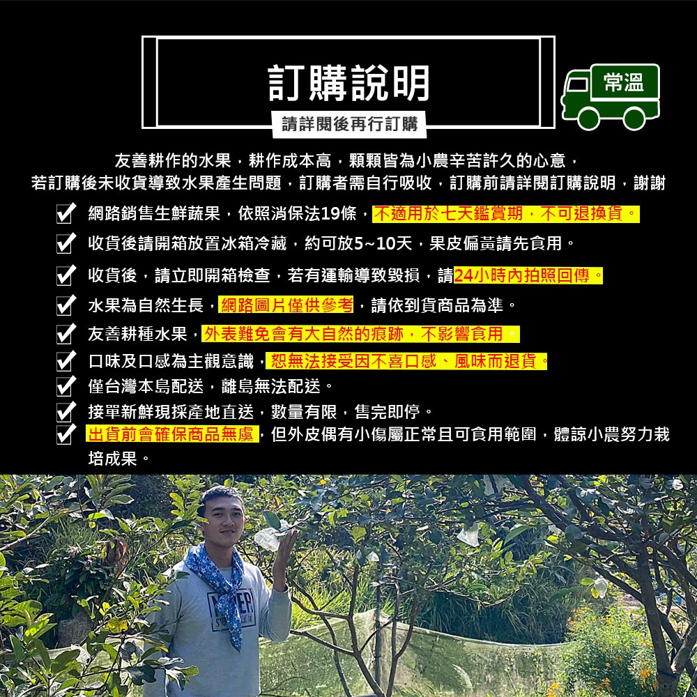 訂購說明，請詳閱後再行訂購，友善耕作的水果,耕作成本高,顆顆皆為小農辛苦許久的心意,若訂購後未收貨導致水果產生問題,訂購者需自行吸收,訂購前請詳閱訂購說明,謝謝，網路銷售生鮮蔬果,依照消保法19條,不適用於七天鑑賞期,不可退換貨。收貨後請開箱放置冰箱