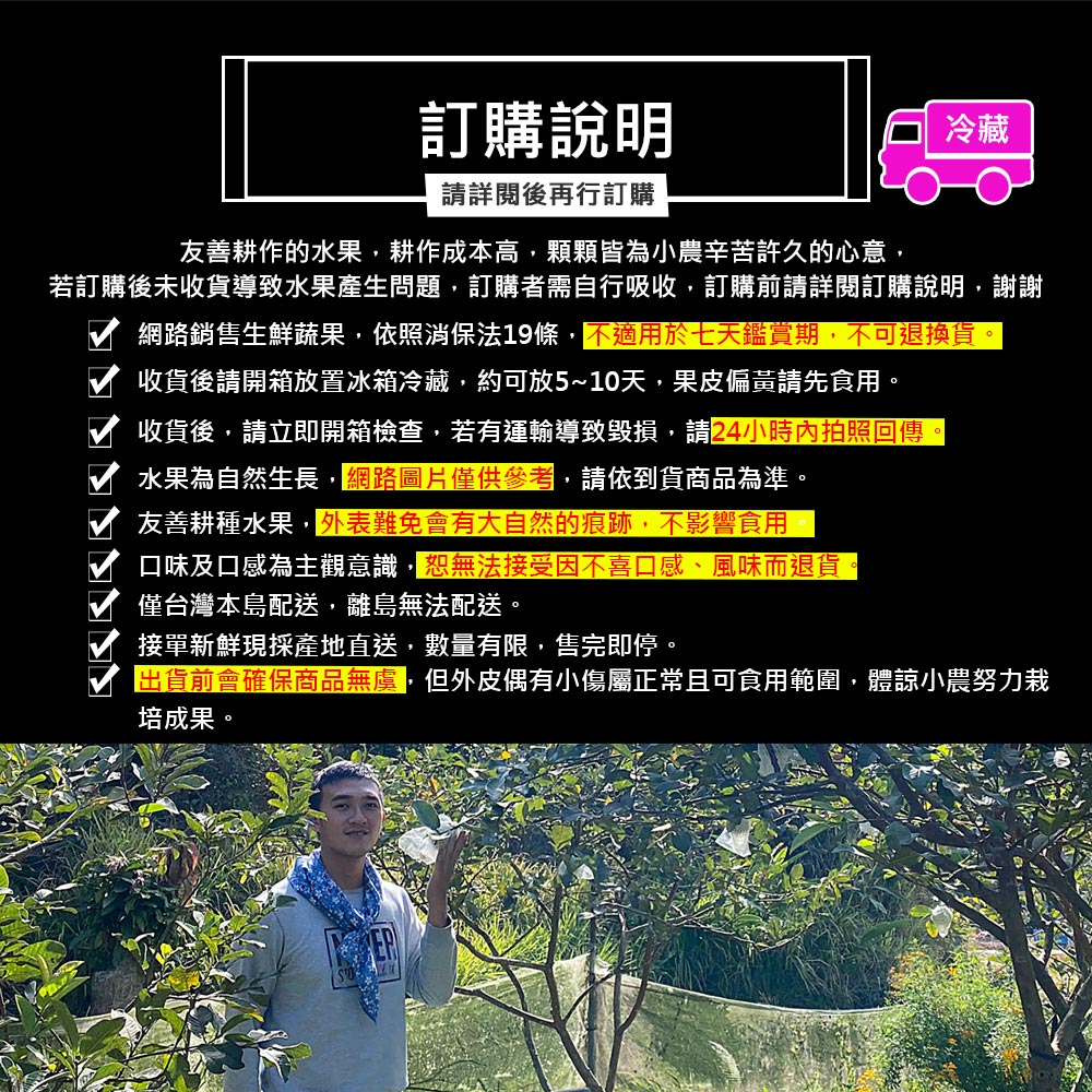 訂購說明,請詳閱後再行訂購,友善耕作的水果,耕作成本高,顆顆皆為小農辛苦許久的心意,若訂購後未收貨導致水果產生問題,訂購者需自行吸收,訂購前請詳閱訂購說明,謝謝,網路銷售生鮮蔬果,依照消保法19條,不適用於七天鑑賞期,不可退換貨。收貨後請開箱放置冰箱