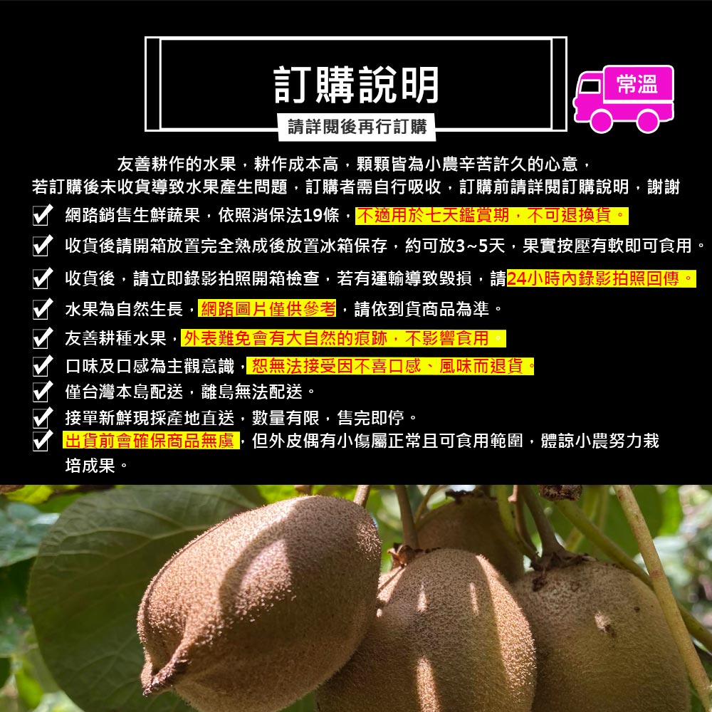 訂購說明,請詳閱後再行訂購,友善耕作的水果,耕作成本高,顆顆皆為小農辛苦許久的心意,若訂購後未收貨導致水果產生問題,訂購者需自行吸收,訂購前請詳閱訂購說明,謝謝,網路銷售生鮮蔬果,依照消保法19條,不適用於七天鑑賞期,不可退換貨。收貨後請開箱放置完全