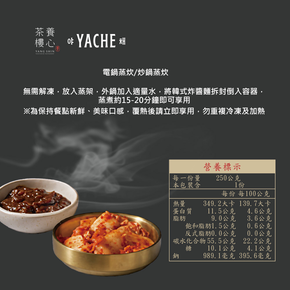 電鍋蒸炊/炒鍋蒸炊,無需解凍,放入蒸架,外鍋加入適量水,將韓式炸醬麵拆封倒入容器,蒸煮約15-20分鐘即可享用,※為保持餐點新鮮、美味口感,覆熱後請立即享用,勿重複冷凍及加熱,營養標示,每一份量,250公克,本包裝含,每份 每100公克,349.2大